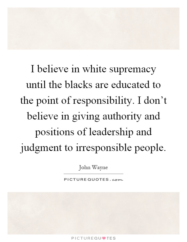I believe in white supremacy until the blacks are educated to the point of responsibility. I don't believe in giving authority and positions of leadership and judgment to irresponsible people Picture Quote #1
