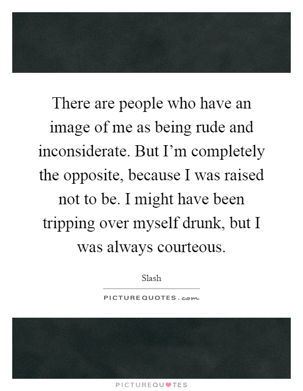 There are people who have an image of me as being rude and inconsiderate. But I'm completely the opposite, because I was raised not to be. I might have been tripping over myself drunk, but I was always courteous Picture Quote #1