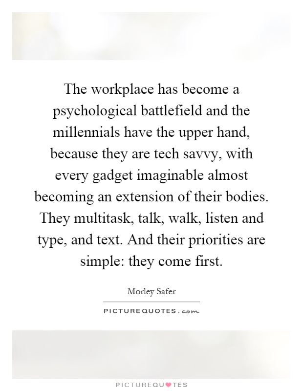 The workplace has become a psychological battlefield and the millennials have the upper hand, because they are tech savvy, with every gadget imaginable almost becoming an extension of their bodies. They multitask, talk, walk, listen and type, and text. And their priorities are simple: they come first Picture Quote #1