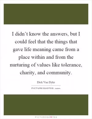 I didn’t know the answers, but I could feel that the things that gave life meaning came from a place within and from the nurturing of values like tolerance, charity, and community Picture Quote #1