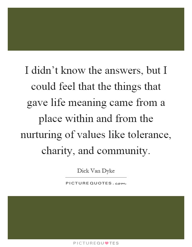 I didn't know the answers, but I could feel that the things that gave life meaning came from a place within and from the nurturing of values like tolerance, charity, and community Picture Quote #1