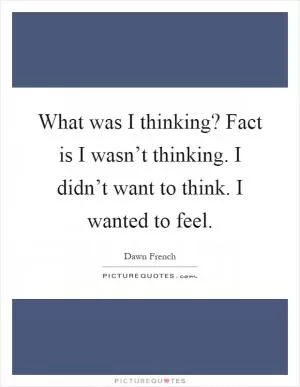 What was I thinking? Fact is I wasn’t thinking. I didn’t want to think. I wanted to feel Picture Quote #1