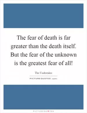 The fear of death is far greater than the death itself. But the fear of the unknown is the greatest fear of all! Picture Quote #1
