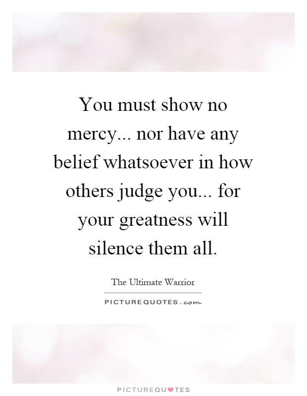 You must show no mercy... nor have any belief whatsoever in how others judge you... for your greatness will silence them all Picture Quote #1