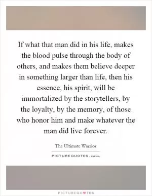 If what that man did in his life, makes the blood pulse through the body of others, and makes them believe deeper in something larger than life, then his essence, his spirit, will be immortalized by the storytellers, by the loyalty, by the memory, of those who honor him and make whatever the man did live forever Picture Quote #1