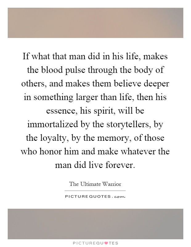 If what that man did in his life, makes the blood pulse through the body of others, and makes them believe deeper in something larger than life, then his essence, his spirit, will be immortalized by the storytellers, by the loyalty, by the memory, of those who honor him and make whatever the man did live forever Picture Quote #1