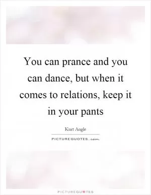 You can prance and you can dance, but when it comes to relations, keep it in your pants Picture Quote #1