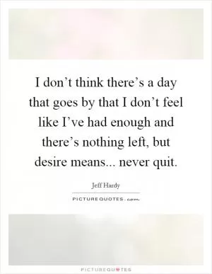 I don’t think there’s a day that goes by that I don’t feel like I’ve had enough and there’s nothing left, but desire means... never quit Picture Quote #1