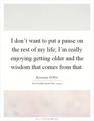 I don’t want to put a pause on the rest of my life; I’m really enjoying getting older and the wisdom that comes from that Picture Quote #1