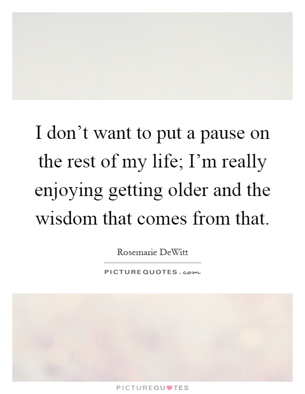 I don't want to put a pause on the rest of my life; I'm really enjoying getting older and the wisdom that comes from that Picture Quote #1