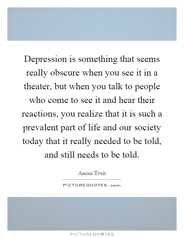 Depression is something that seems really obscure when you see it in a theater, but when you talk to people who come to see it and hear their reactions, you realize that it is such a prevalent part of life and our society today that it really needed to be told, and still needs to be told Picture Quote #1