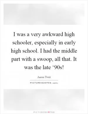 I was a very awkward high schooler, especially in early high school. I had the middle part with a swoop, all that. It was the late ‘90s! Picture Quote #1