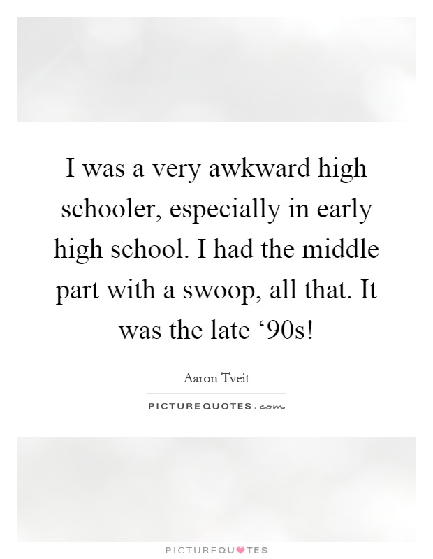 I was a very awkward high schooler, especially in early high school. I had the middle part with a swoop, all that. It was the late ‘90s! Picture Quote #1