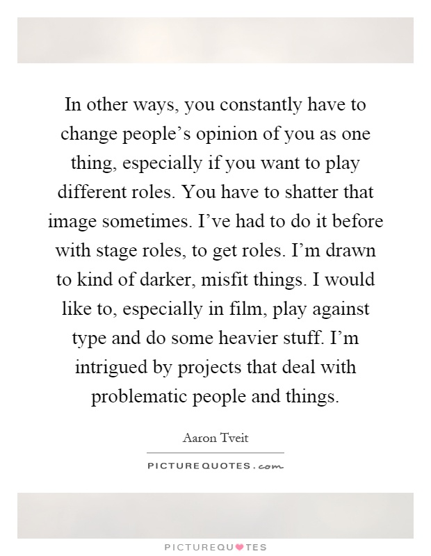 In other ways, you constantly have to change people's opinion of you as one thing, especially if you want to play different roles. You have to shatter that image sometimes. I've had to do it before with stage roles, to get roles. I'm drawn to kind of darker, misfit things. I would like to, especially in film, play against type and do some heavier stuff. I'm intrigued by projects that deal with problematic people and things Picture Quote #1