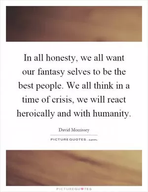 In all honesty, we all want our fantasy selves to be the best people. We all think in a time of crisis, we will react heroically and with humanity Picture Quote #1