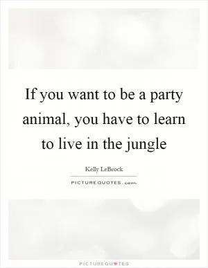If you want to be a party animal, you have to learn to live in the jungle Picture Quote #1