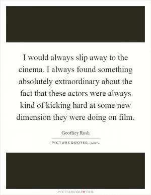 I would always slip away to the cinema. I always found something absolutely extraordinary about the fact that these actors were always kind of kicking hard at some new dimension they were doing on film Picture Quote #1