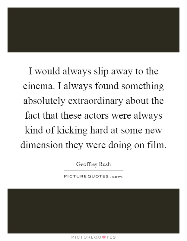 I would always slip away to the cinema. I always found something absolutely extraordinary about the fact that these actors were always kind of kicking hard at some new dimension they were doing on film Picture Quote #1