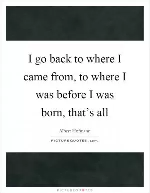 I go back to where I came from, to where I was before I was born, that’s all Picture Quote #1