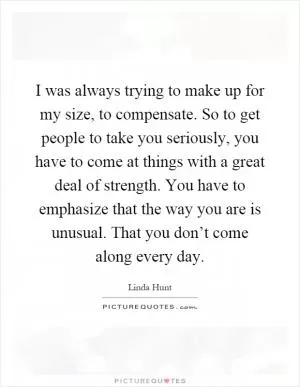 I was always trying to make up for my size, to compensate. So to get people to take you seriously, you have to come at things with a great deal of strength. You have to emphasize that the way you are is unusual. That you don’t come along every day Picture Quote #1