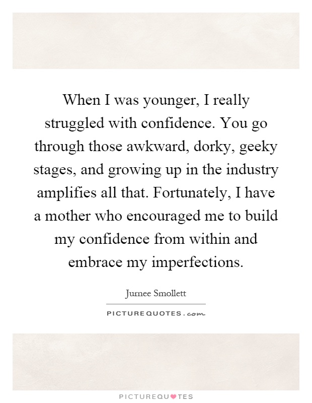 When I was younger, I really struggled with confidence. You go through those awkward, dorky, geeky stages, and growing up in the industry amplifies all that. Fortunately, I have a mother who encouraged me to build my confidence from within and embrace my imperfections Picture Quote #1