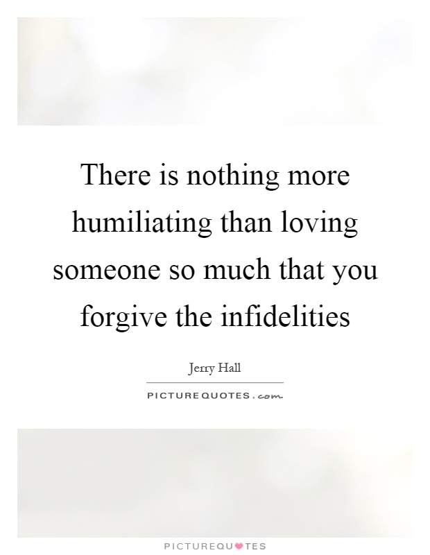 There is nothing more humiliating than loving someone so much that you forgive the infidelities Picture Quote #1
