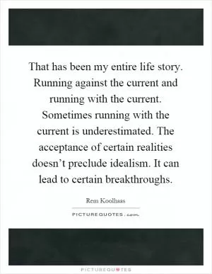 That has been my entire life story. Running against the current and running with the current. Sometimes running with the current is underestimated. The acceptance of certain realities doesn’t preclude idealism. It can lead to certain breakthroughs Picture Quote #1