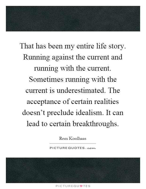 That has been my entire life story. Running against the current and running with the current. Sometimes running with the current is underestimated. The acceptance of certain realities doesn't preclude idealism. It can lead to certain breakthroughs Picture Quote #1