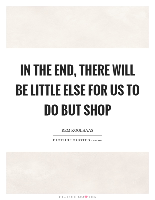 In the end, there will be little else for us to do but shop Picture Quote #1