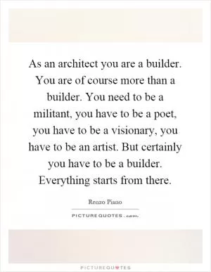 As an architect you are a builder. You are of course more than a builder. You need to be a militant, you have to be a poet, you have to be a visionary, you have to be an artist. But certainly you have to be a builder. Everything starts from there Picture Quote #1