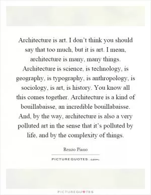 Architecture is art. I don’t think you should say that too much, but it is art. I mean, architecture is many, many things. Architecture is science, is technology, is geography, is typography, is anthropology, is sociology, is art, is history. You know all this comes together. Architecture is a kind of bouillabaisse, an incredible bouillabaisse. And, by the way, architecture is also a very polluted art in the sense that it’s polluted by life, and by the complexity of things Picture Quote #1