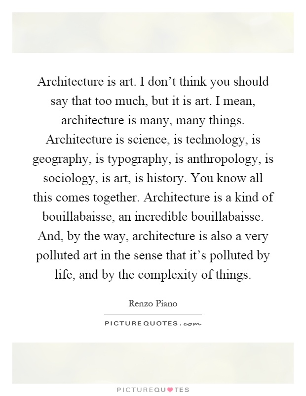 Architecture is art. I don't think you should say that too much, but it is art. I mean, architecture is many, many things. Architecture is science, is technology, is geography, is typography, is anthropology, is sociology, is art, is history. You know all this comes together. Architecture is a kind of bouillabaisse, an incredible bouillabaisse. And, by the way, architecture is also a very polluted art in the sense that it's polluted by life, and by the complexity of things Picture Quote #1