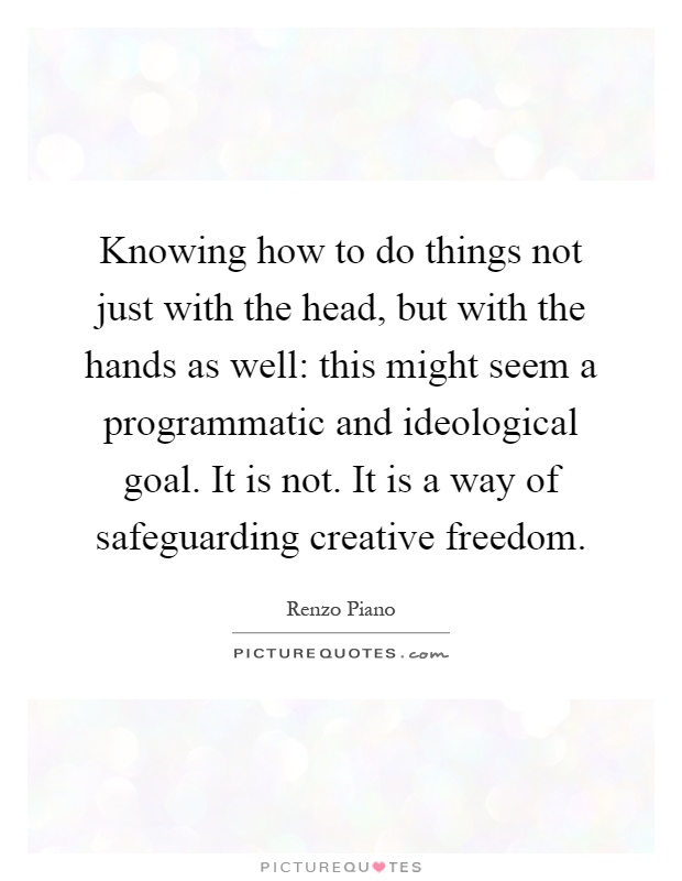 Knowing how to do things not just with the head, but with the hands as well: this might seem a programmatic and ideological goal. It is not. It is a way of safeguarding creative freedom Picture Quote #1