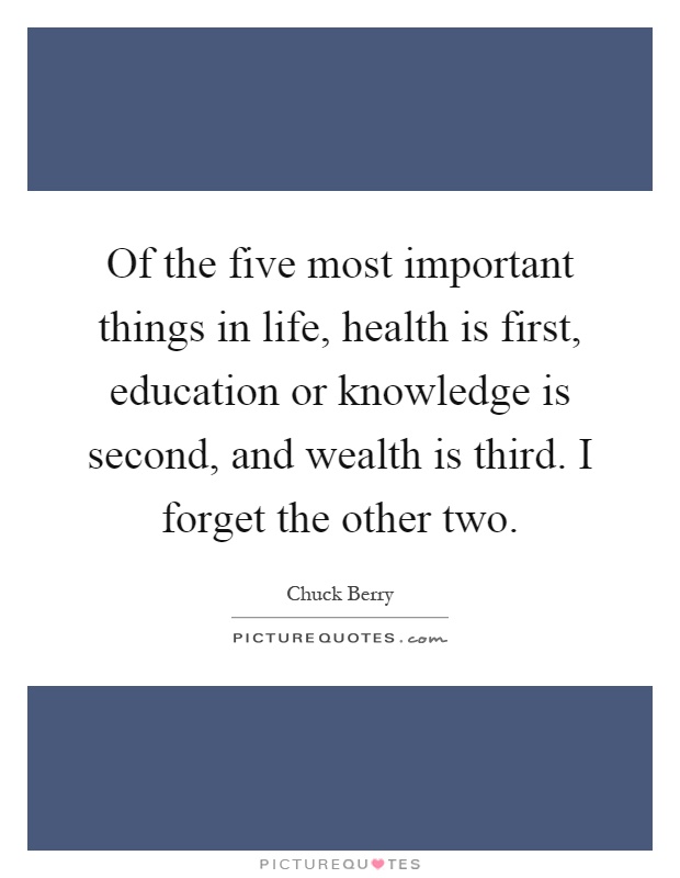 Of the five most important things in life, health is first, education or knowledge is second, and wealth is third. I forget the other two Picture Quote #1