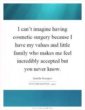 I can’t imagine having cosmetic surgery because I have my values and little family who makes me feel incredibly accepted but you never know Picture Quote #1