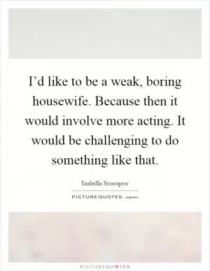 I’d like to be a weak, boring housewife. Because then it would involve more acting. It would be challenging to do something like that Picture Quote #1