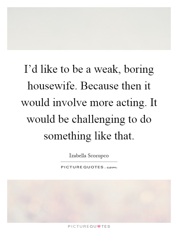 I'd like to be a weak, boring housewife. Because then it would involve more acting. It would be challenging to do something like that Picture Quote #1