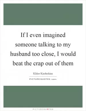 If I even imagined someone talking to my husband too close, I would beat the crap out of them Picture Quote #1