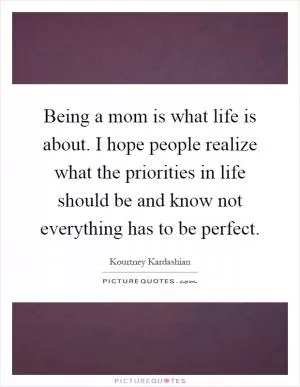 Being a mom is what life is about. I hope people realize what the priorities in life should be and know not everything has to be perfect Picture Quote #1