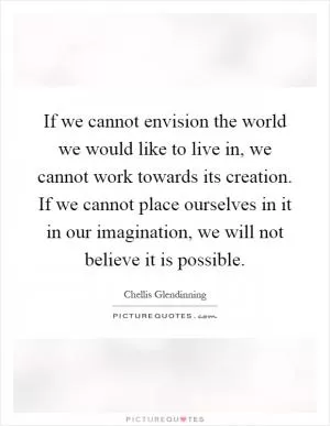 If we cannot envision the world we would like to live in, we cannot work towards its creation. If we cannot place ourselves in it in our imagination, we will not believe it is possible Picture Quote #1