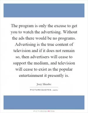 The program is only the excuse to get you to watch the advertising. Without the ads there would be no programs. Advertising is the true content of television and if it does not remain so, then advertisers will cease to support the medium, and television will cease to exist as the popular entertainment it presently is Picture Quote #1