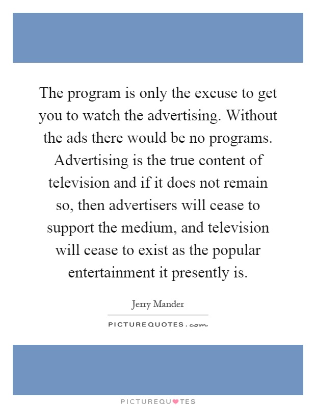 The program is only the excuse to get you to watch the advertising. Without the ads there would be no programs. Advertising is the true content of television and if it does not remain so, then advertisers will cease to support the medium, and television will cease to exist as the popular entertainment it presently is Picture Quote #1