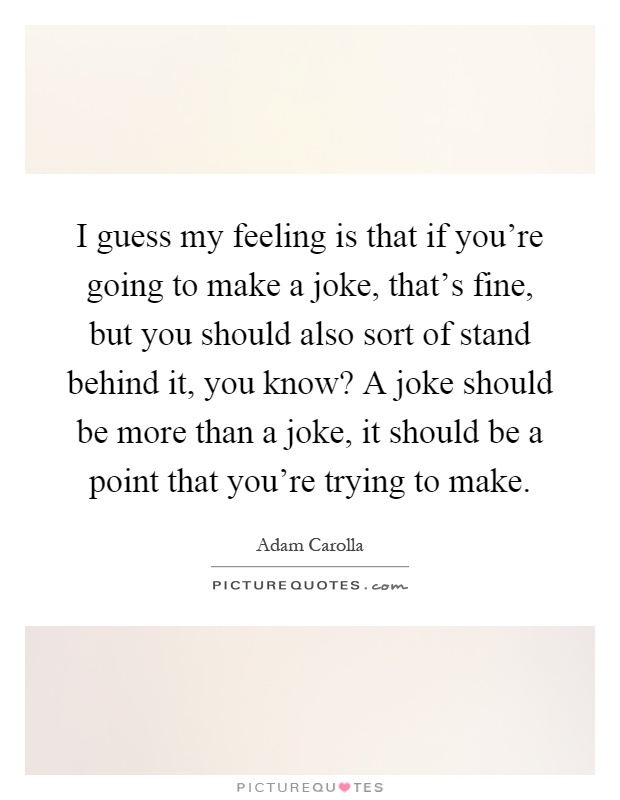 I guess my feeling is that if you're going to make a joke, that's fine, but you should also sort of stand behind it, you know? A joke should be more than a joke, it should be a point that you're trying to make Picture Quote #1