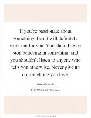 If you’re passionate about something then it will definitely work out for you. You should never stop believing in something, and you shouldn’t listen to anyone who tells you otherwise. Never give up on something you love Picture Quote #1
