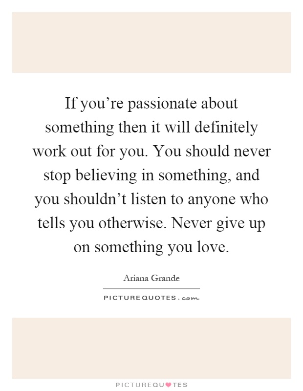 If you're passionate about something then it will definitely work out for you. You should never stop believing in something, and you shouldn't listen to anyone who tells you otherwise. Never give up on something you love Picture Quote #1