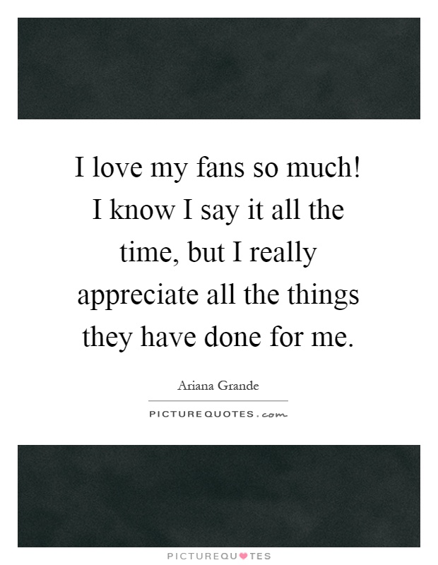 I love my fans so much! I know I say it all the time, but I really appreciate all the things they have done for me Picture Quote #1