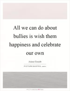 All we can do about bullies is wish them happiness and celebrate our own Picture Quote #1