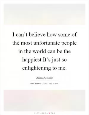 I can’t believe how some of the most unfortunate people in the world can be the happiest.It’s just so enlightening to me Picture Quote #1
