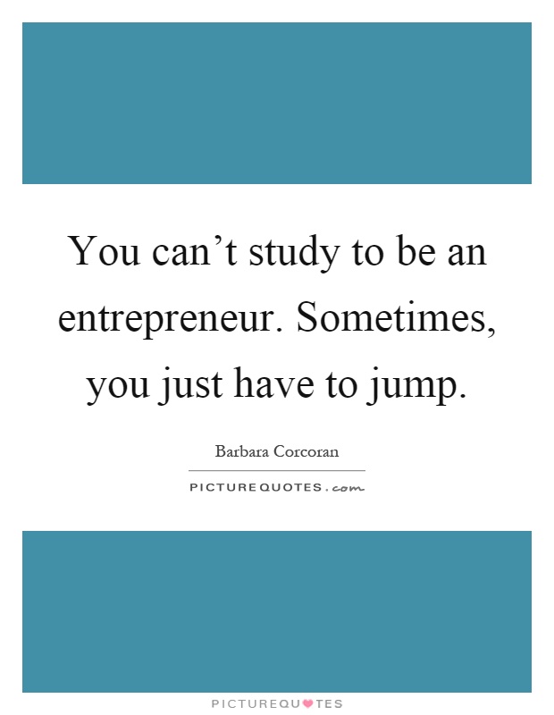 You can't study to be an entrepreneur. Sometimes, you just have to jump Picture Quote #1