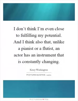 I don’t think I’m even close to fulfilling my potential. And I think also that, unlike a pianist or a flutist, an actor has an instrument that is constantly changing Picture Quote #1